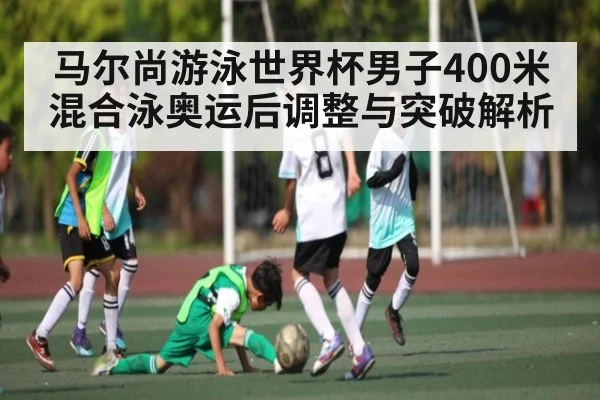 马尔尚游泳世界杯男子400米混合泳奥运后调整与突破解析